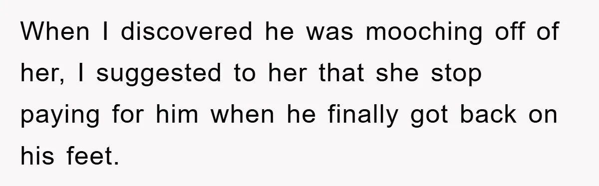 When I discovered he was mooching off of her, I suggested to her that she stop paying for him when he finally got back on his feet.