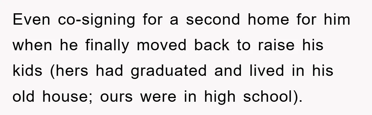 Even co-signing for a second home for him when he finally moved back to raise his kids (hers had graduated and lived in his old house; ours were in high...
