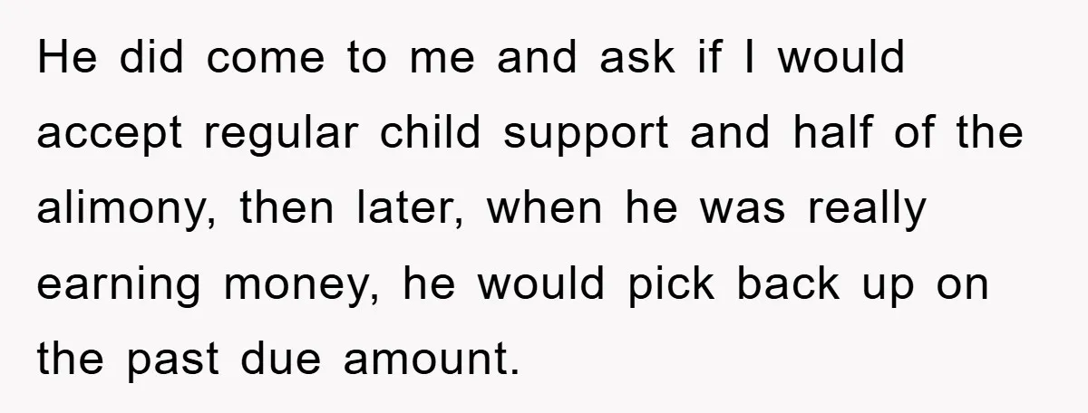 He did come to me and ask if I would accept regular child support and half of the alimony, then later, when he was really earning money, he would pick...