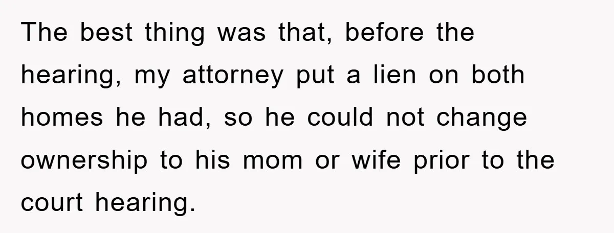 The best thing was that, before the hearing, my attorney put a lien on both homes he had, so he could not change ownership to his mom or wife prior...