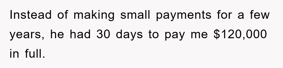 Instead of making small payments for a few years, he had 30 days to pay me $120,000 in full.