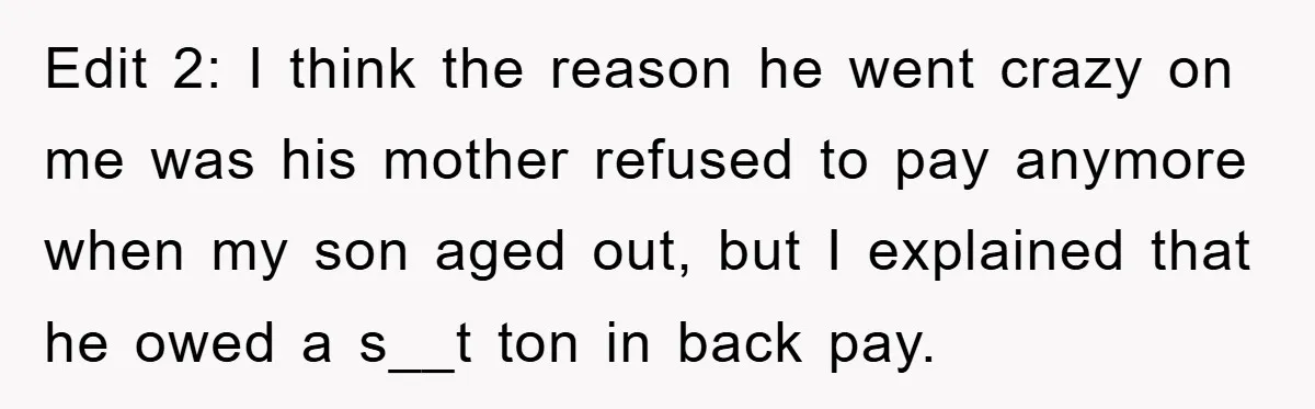 Edit 2: I think the reason he went crazy on me was his mother refused to pay anymore when my son aged out, but I explained that he owed a...