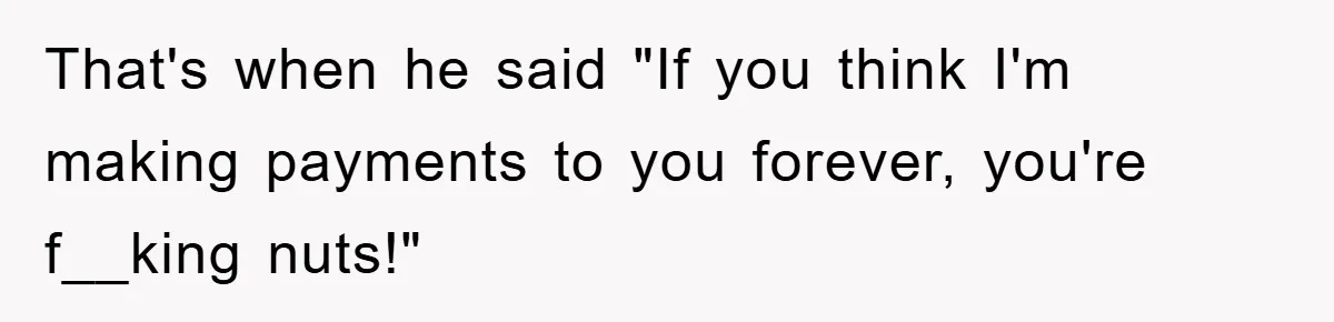 That's when he said "If you think I'm making payments to you forever, you're f__king nuts!"