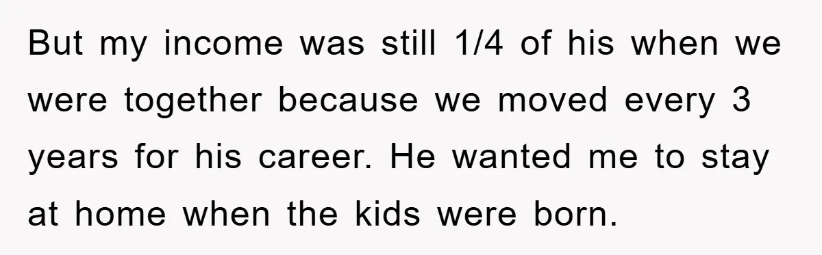 But my income was still 1/4 of his when we were together because we moved every 3 years for his career. He wanted me to stay at home when the...
