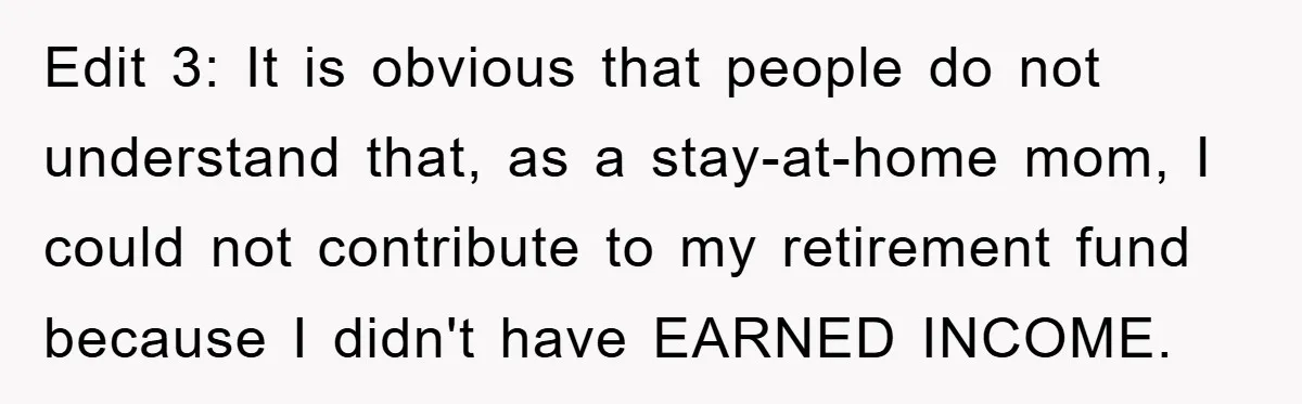 Edit 3: It is obvious that people do not understand that, as a stay-at-home mom, I could not contribute to my retirement fund because I didn't have EARNED INCOME.