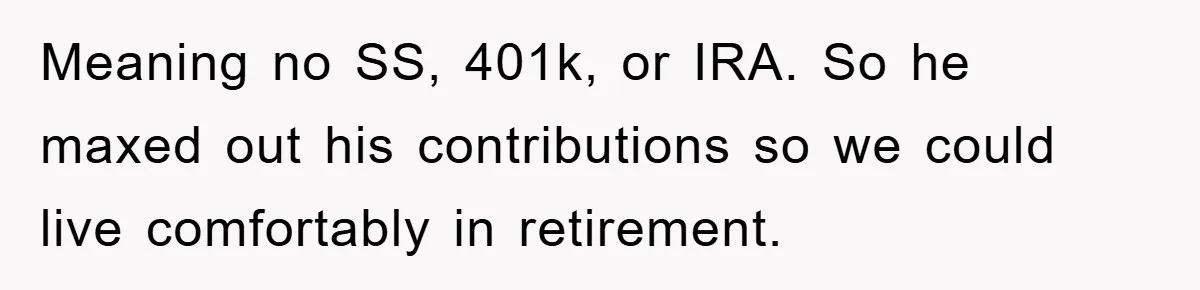 Meaning no SS, 401k, or IRA. So he maxed out his contributions so we could live comfortably in retirement.