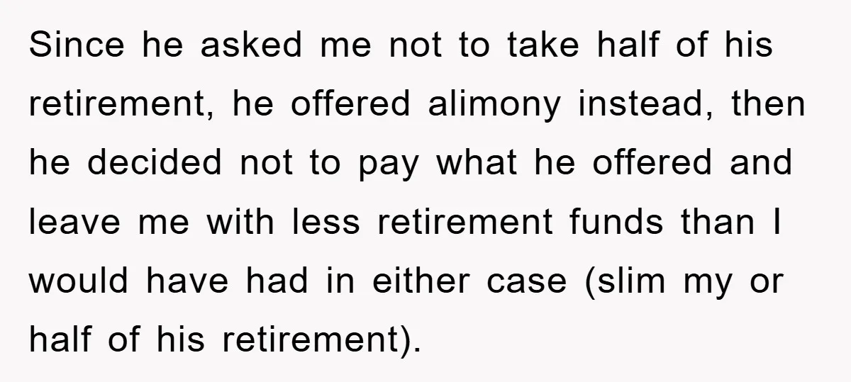 Since he asked me not to take half of his retirement, he offered alimony instead, then he decided not to pay what he offered and leave me with less retirement...