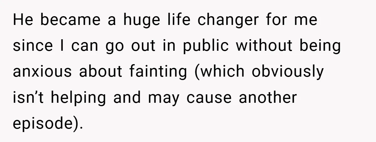 She Refused to Let Boy Pet Her Working Dog - Then Asked to Touch His Wheelchair He became a huge life changer for me since I can go out in public without being anxious about fainting (which obviously isn’t helping and may cause another episode).