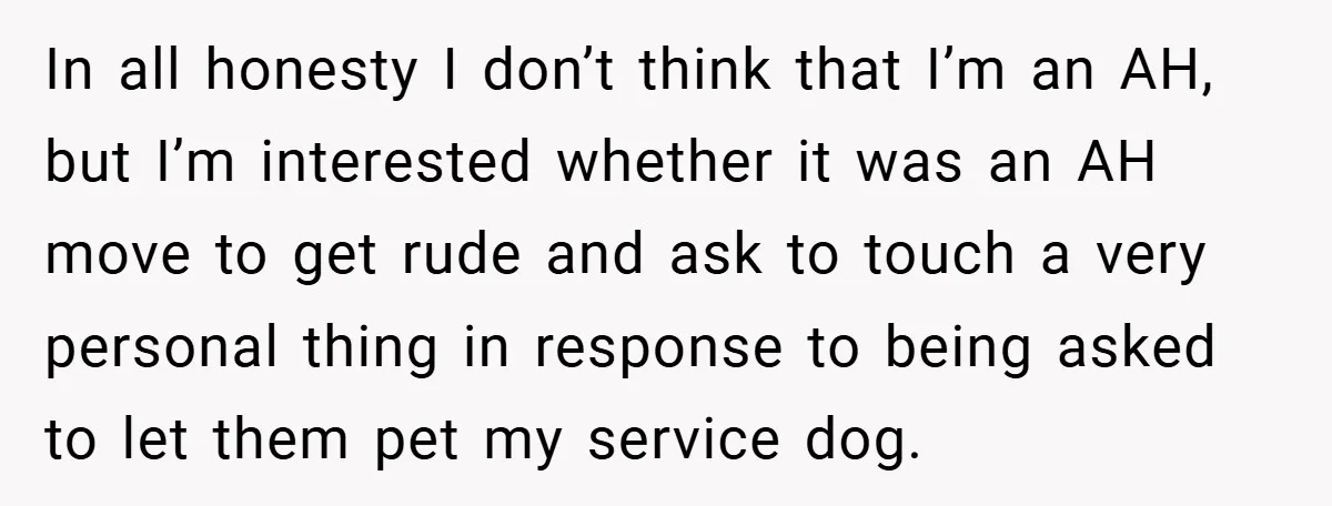 She Refused to Let Boy Pet Her Working Dog - Then Asked to Touch His Wheelchair In all honesty I don’t think that I’m an AH, but I’m interested whether it was an AH move to get rude and ask to touch a very personal thing...
