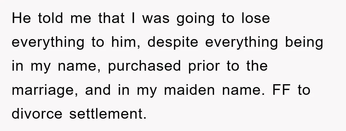 He told me that I was going to lose everything to him, despite everything being in my name, purchased prior to the marriage, and in my maiden name. FF to...