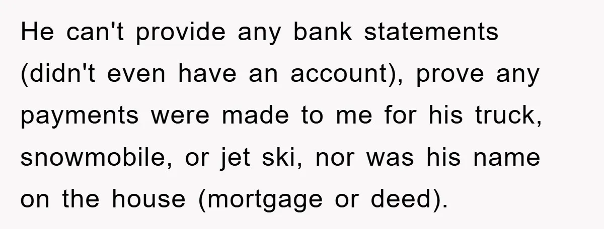 He can't provide any bank statements (didn't even have an account), prove any payments were made to me for his truck, snowmobile, or jet ski, nor was his name on...