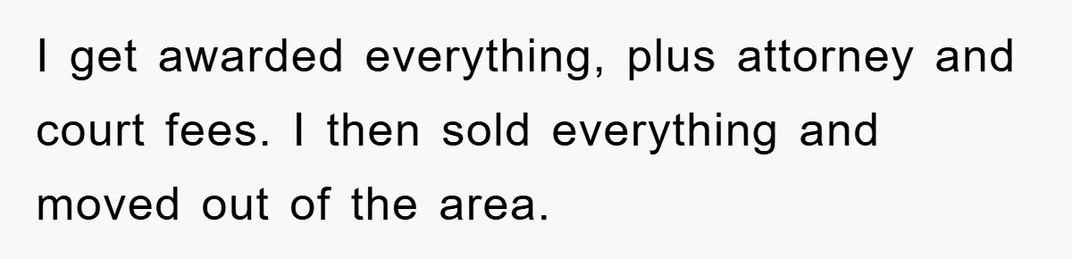 I get awarded everything, plus attorney and court fees. I then sold everything and moved out of the area.
