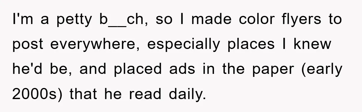 I'm a petty b__ch, so I made color flyers to post everywhere, especially places I knew he'd be, and placed ads in the paper (early 2000s) that he read daily.