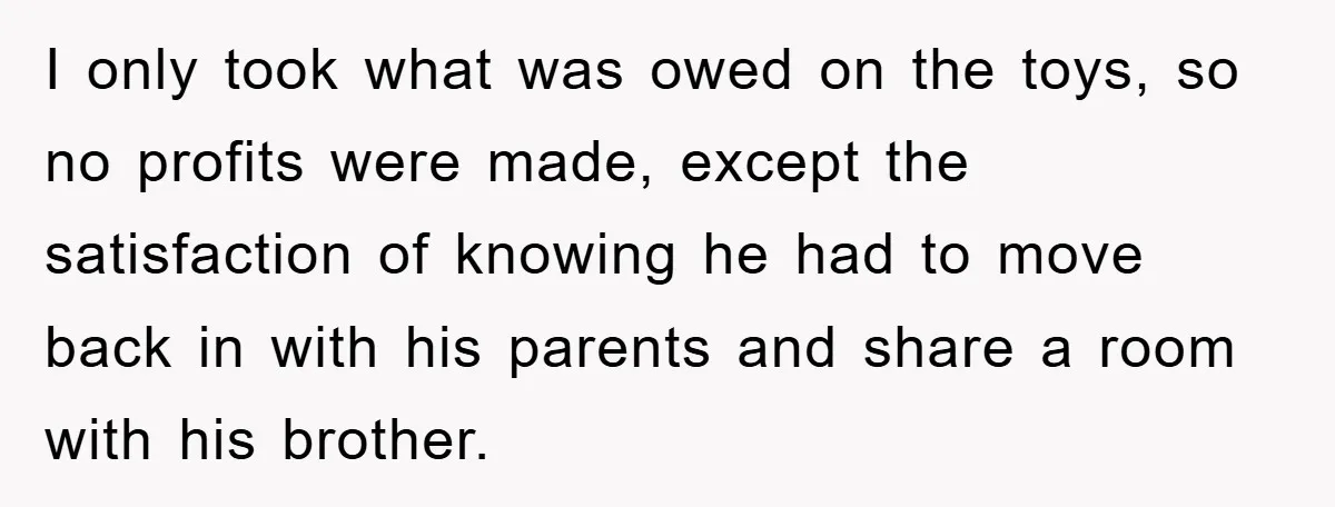 I only took what was owed on the toys, so no profits were made, except the satisfaction of knowing he had to move back in with his parents and share...