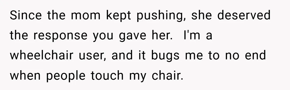 She Refused to Let Boy Pet Her Working Dog - Then Asked to Touch His Wheelchair Since the mom kept pushing, she deserved the response you gave her. I'm a wheelchair user, and it bugs me to no end when people touch my chair.