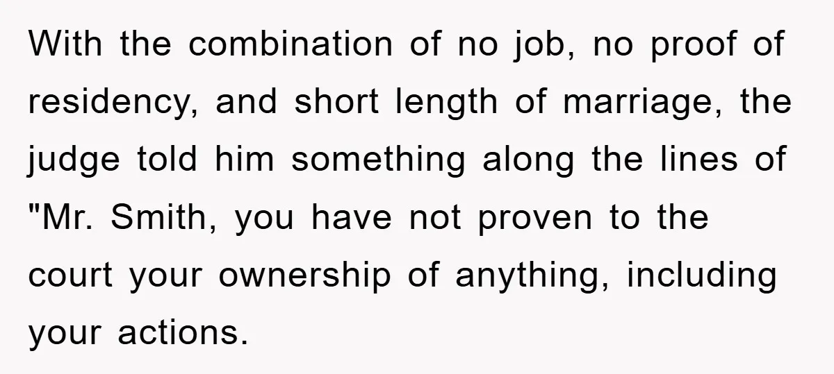With the combination of no job, no proof of residency, and short length of marriage, the judge told him something along the lines of "Mr. Smith, you have not proven...