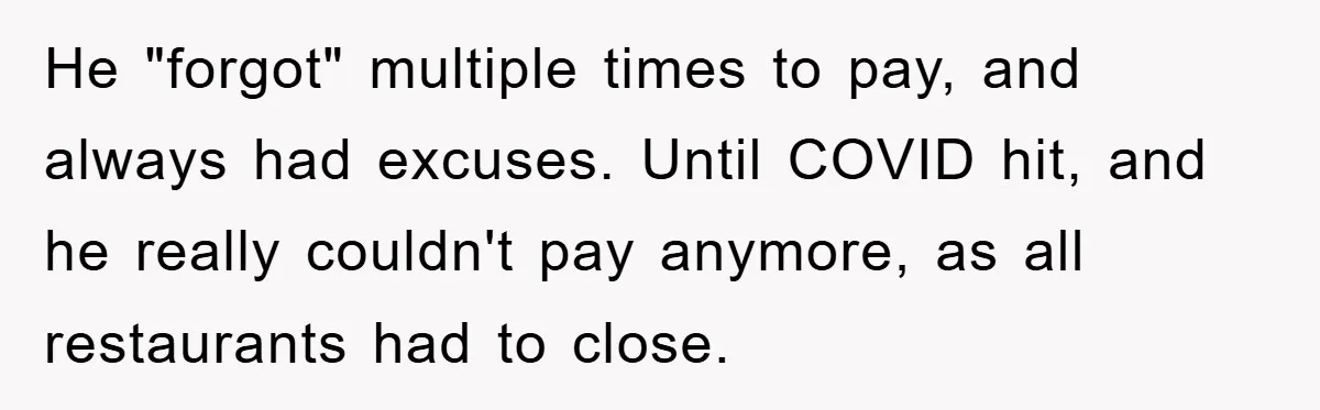 He "forgot" multiple times to pay, and always had excuses. Until COVID hit, and he really couldn't pay anymore, as all restaurants had to close.