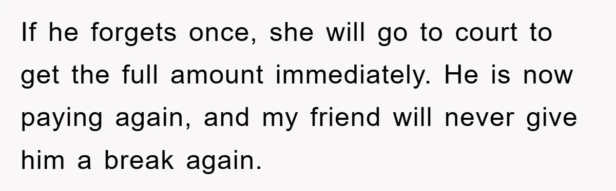 If he forgets once, she will go to court to get the full amount immediately. He is now paying again, and my friend will never give him a break again.