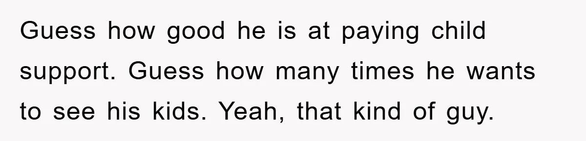 Guess how good he is at paying child support. Guess how many times he wants to see his kids. Yeah, that kind of guy.