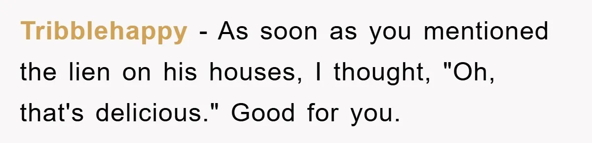 Tribblehappy − As soon as you mentioned the lien on his houses, I thought, "Oh, that's delicious." Good for you.