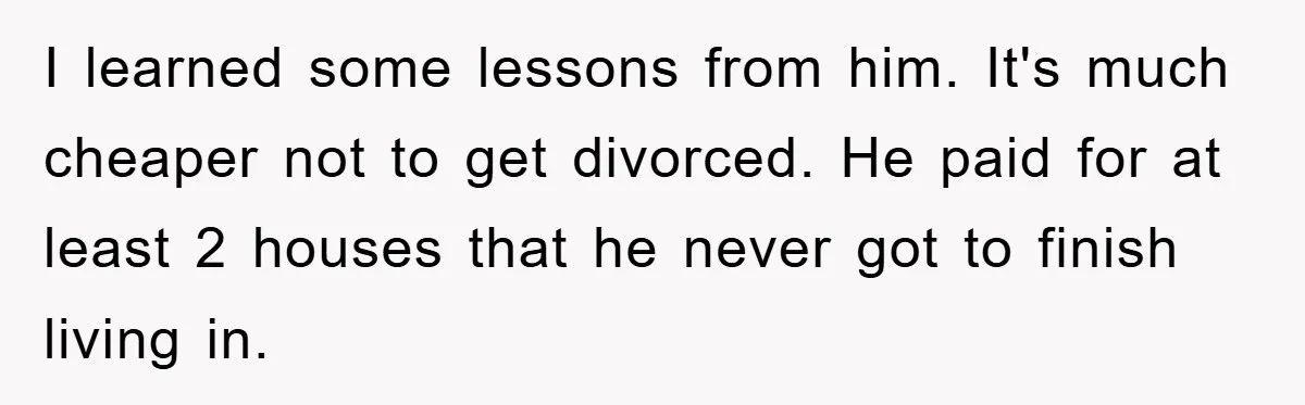 I learned some lessons from him. It's much cheaper not to get divorced. He paid for at least 2 houses that he never got to finish living in.