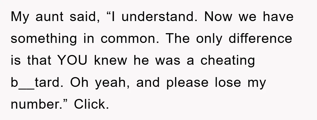 My aunt said, “I understand. Now we have something in common. The only difference is that YOU knew he was a cheating b__tard. Oh yeah, and please lose my number.”...