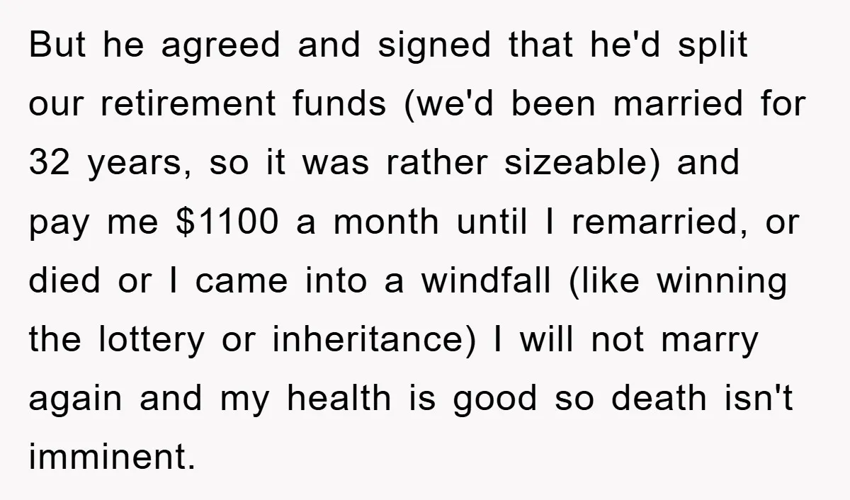 But he agreed and signed that he'd split our retirement funds (we'd been married for 32 years, so it was rather sizeable) and pay me $1100 a month until I...
