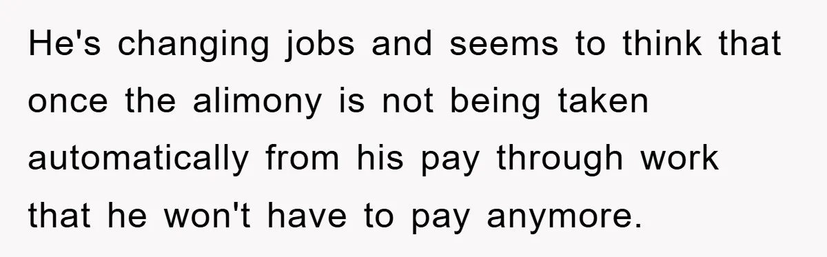 He's changing jobs and seems to think that once the alimony is not being taken automatically from his pay through work that he won't have to pay anymore.