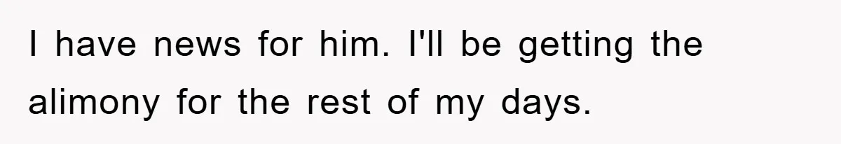I have news for him. I'll be getting the alimony for the rest of my days.