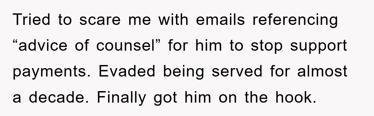 Tried to scare me with emails referencing “advice of counsel” for him to stop support payments. Evaded being served for almost a decade. Finally got him on the hook.