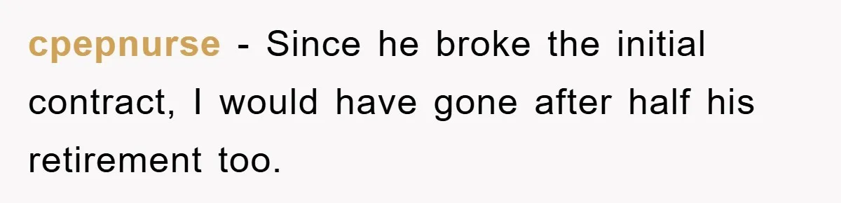 cpepnurse − Since he broke the initial contract, I would have gone after half his retirement too.