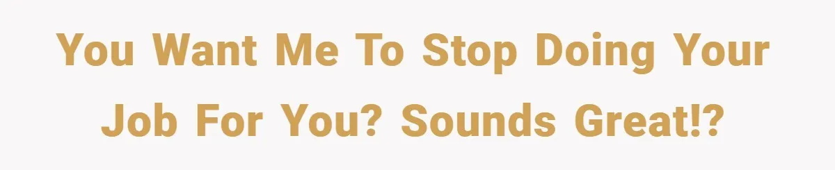 You want me to stop doing your job for you? Sounds great!?