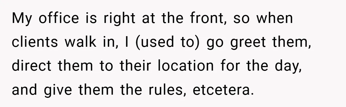 My office is right at the front, so when clients walk in, I (used to) go greet them, direct them to their location for the day, and give them the...