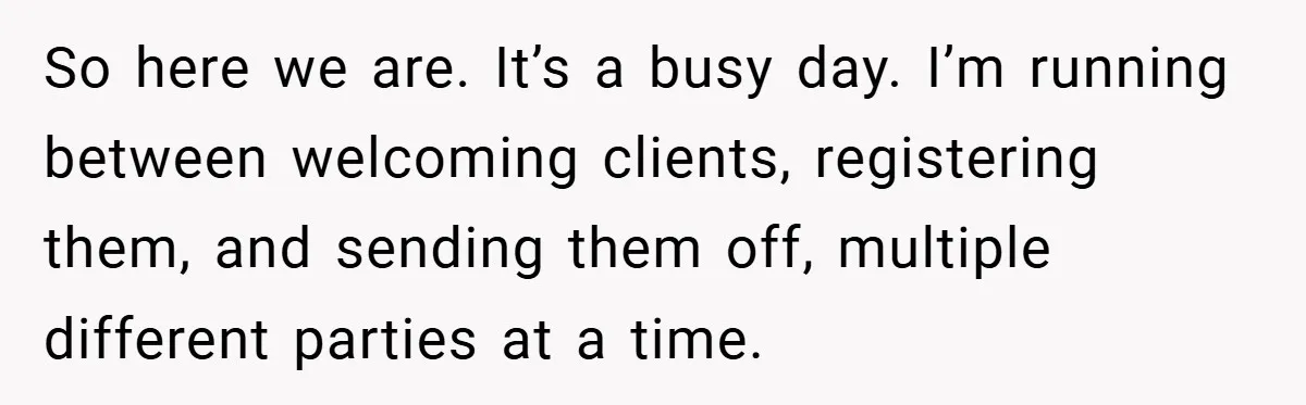 So here we are. It’s a busy day. I’m running between welcoming clients, registering them, and sending them off, multiple different parties at a time.