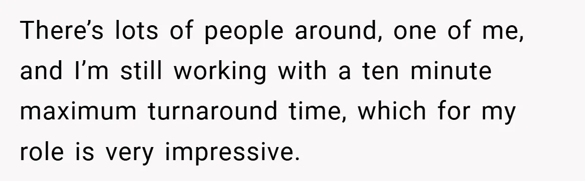 There’s lots of people around, one of me, and I’m still working with a ten minute maximum turnaround time, which for my role is very impressive.