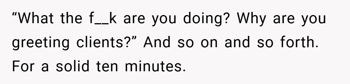 “What the f__k are you doing? Why are you greeting clients?” And so on and so forth. For a solid ten minutes.