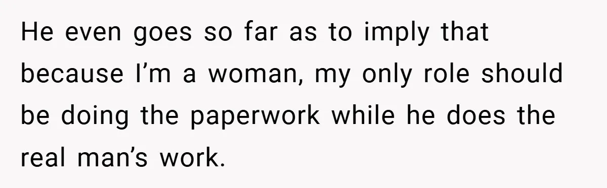 He even goes so far as to imply that because I’m a woman, my only role should be doing the paperwork while he does the real man’s work.