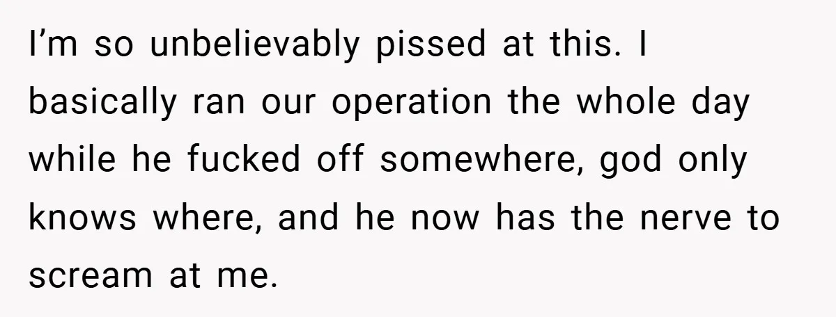 I’m so unbelievably pissed at this. I basically ran our operation the whole day while he fucked off somewhere, god only knows where, and he now has the nerve to...