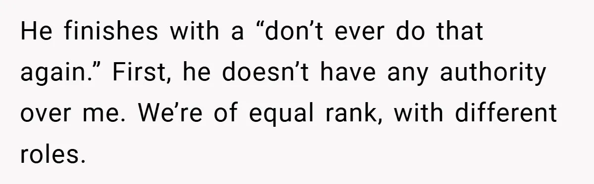 He finishes with a “don’t ever do that again.” First, he doesn’t have any authority over me. We’re of equal rank, with different roles.