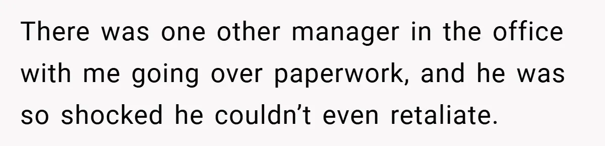 There was one other manager in the office with me going over paperwork, and he was so shocked he couldn’t even retaliate.