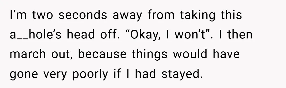 I’m two seconds away from taking this a__hole’s head off. “Okay, I won’t”. I then march out, because things would have gone very poorly if I had stayed.