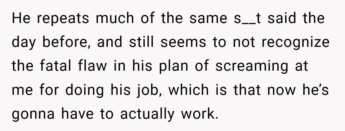 He repeats much of the same s__t said the day before, and still seems to not recognize the fatal flaw in his plan of screaming at me for doing his...