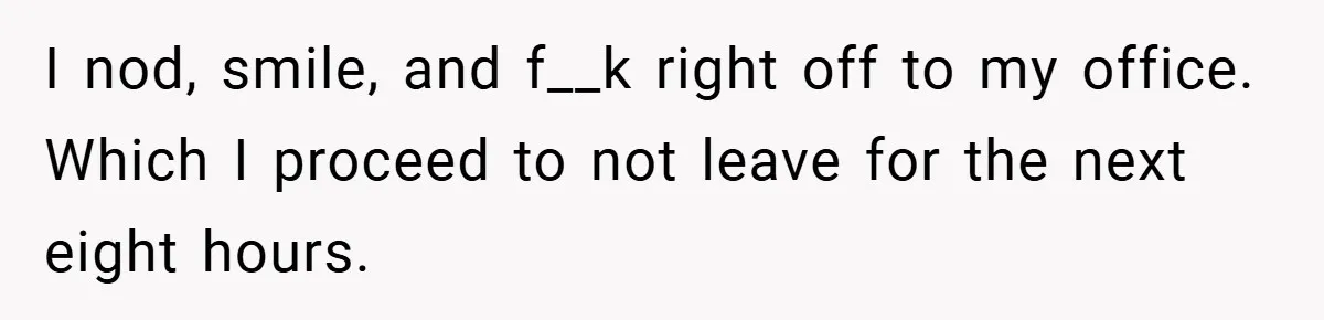 I nod, smile, and f__k right off to my office. Which I proceed to not leave for the next eight hours.