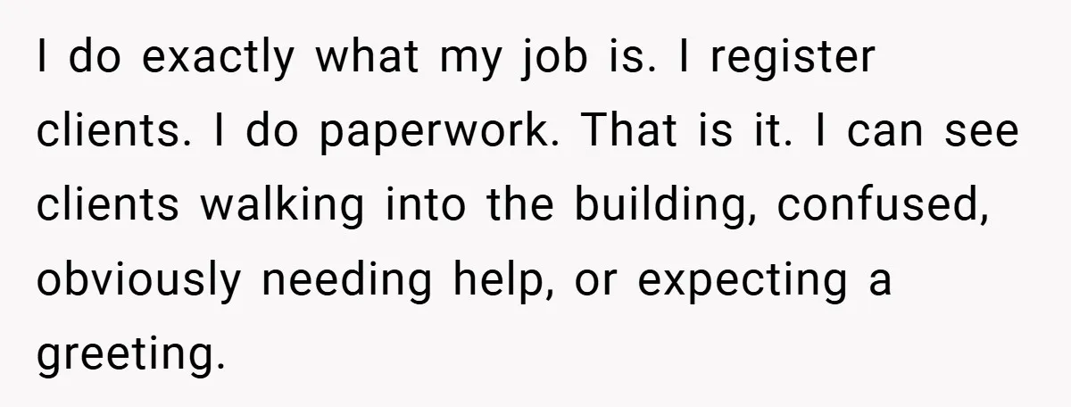 I do exactly what my job is. I register clients. I do paperwork. That is it. I can see clients walking into the building, confused, obviously needing help, or expecting...