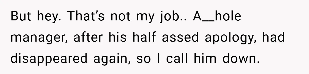 But hey. That’s not my job.. A__hole manager, after his half assed apology, had disappeared again, so I call him down.