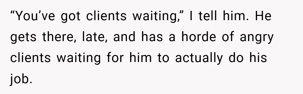 “You’ve got clients waiting,” I tell him. He gets there, late, and has a horde of angry clients waiting for him to actually do his job.
