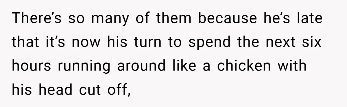 There’s so many of them because he’s late that it’s now his turn to spend the next six hours running around like a chicken with his head cut off,