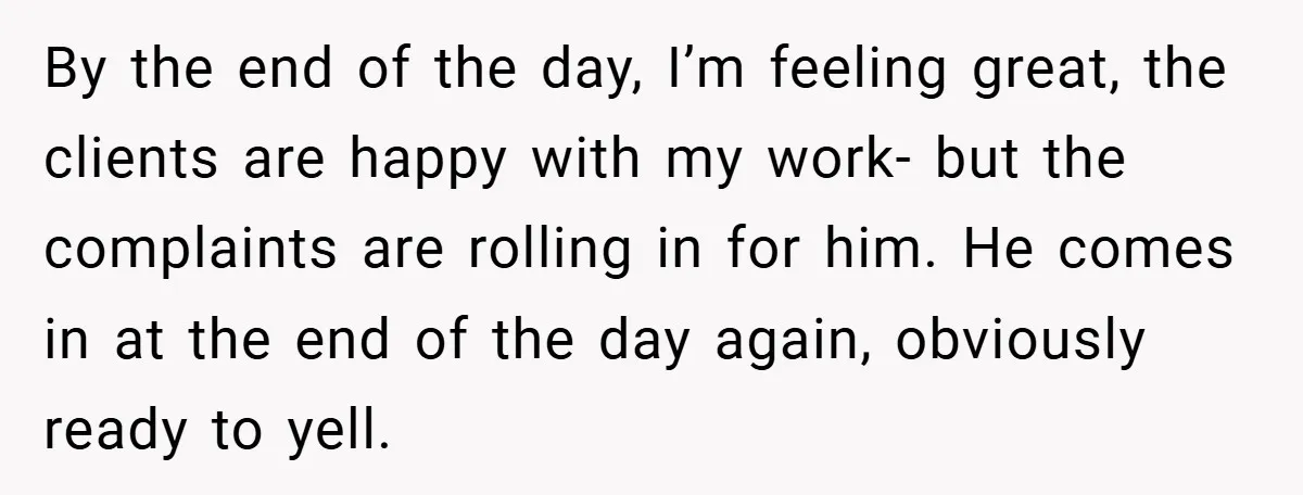 By the end of the day, I’m feeling great, the clients are happy with my work- but the complaints are rolling in for him. He comes in at the end...