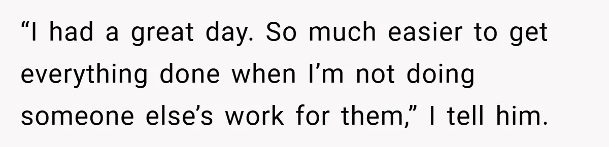 “I had a great day. So much easier to get everything done when I’m not doing someone else’s work for them,” I tell him.