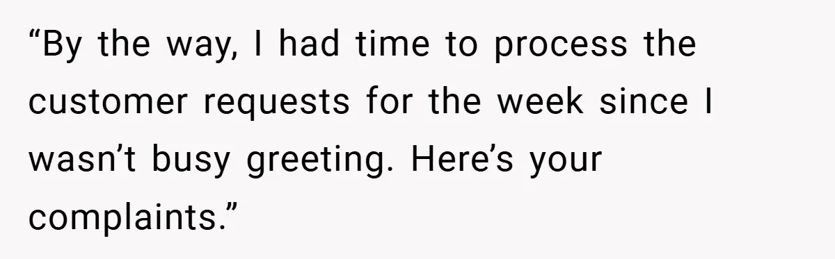 “By the way, I had time to process the customer requests for the week since I wasn’t busy greeting. Here’s your complaints.”